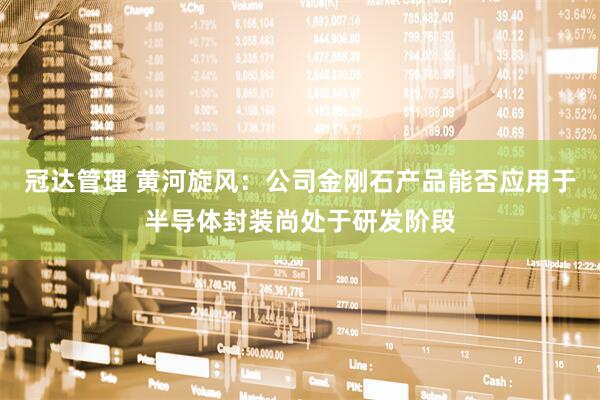 冠达管理 黄河旋风：公司金刚石产品能否应用于半导体封装尚处于研发阶段