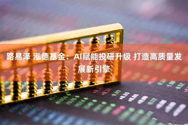路易泽 泓德基金：AI赋能投研升级 打造高质量发展新引擎