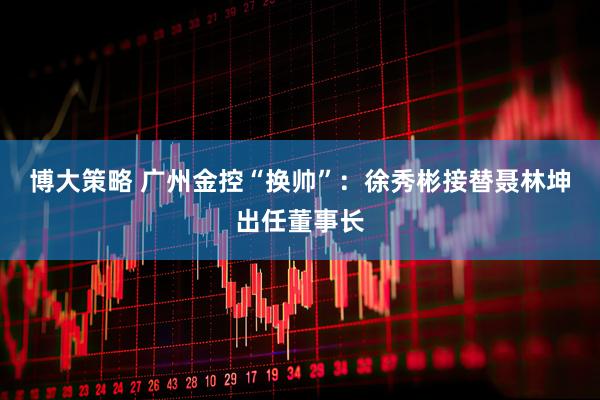 博大策略 广州金控“换帅”：徐秀彬接替聂林坤出任董事长