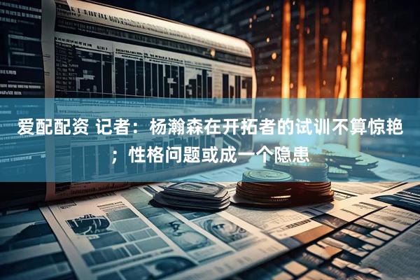 爱配配资 记者：杨瀚森在开拓者的试训不算惊艳；性格问题或成一个隐患