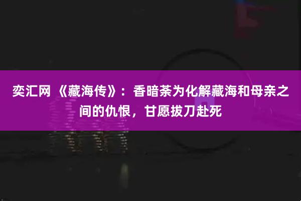 奕汇网 《藏海传》：香暗荼为化解藏海和母亲之间的仇恨，甘愿拔刀赴死