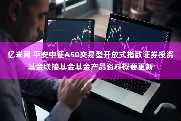 亿米网 平安中证A50交易型开放式指数证券投资基金联接基金基金产品资料概要更新