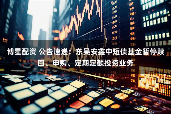 博星配资 公告速递：东吴安鑫中短债基金暂停赎回、申购、定期定额投资业务