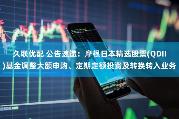 久联优配 公告速递：摩根日本精选股票(QDII)基金调整大额申购、定期定额投资及转换转入业务