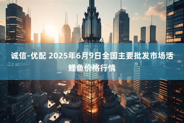 诚信-优配 2025年6月9日全国主要批发市场活鲤鱼价格行情