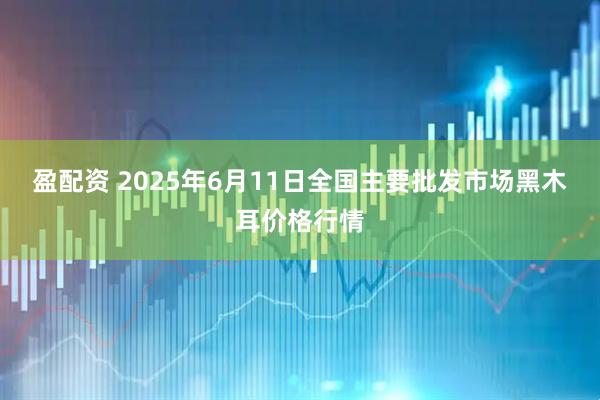 盈配资 2025年6月11日全国主要批发市场黑木耳价格行情