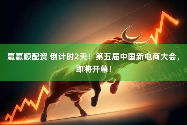 赢赢顺配资 倒计时2天！第五届中国新电商大会，即将开幕！