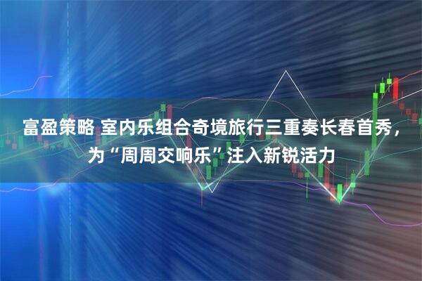富盈策略 室内乐组合奇境旅行三重奏长春首秀，为“周周交响乐”注入新锐活力