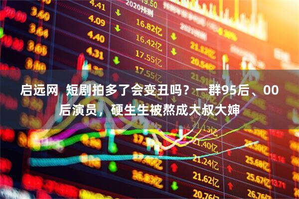 启远网  短剧拍多了会变丑吗？一群95后、00后演员，硬生生被熬成大叔大婶