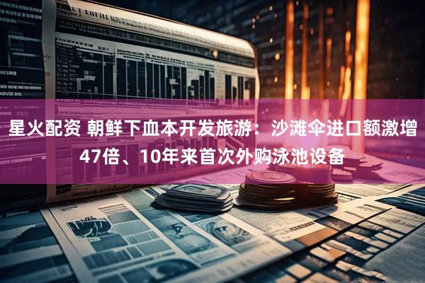 星火配资 朝鲜下血本开发旅游：沙滩伞进口额激增47倍、10年来首次外购泳池设备
