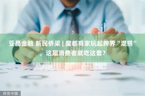 亚晶金融 新民侨梁 | 魔都商家玩起跨界“混搭”，这届消费者就吃这套？