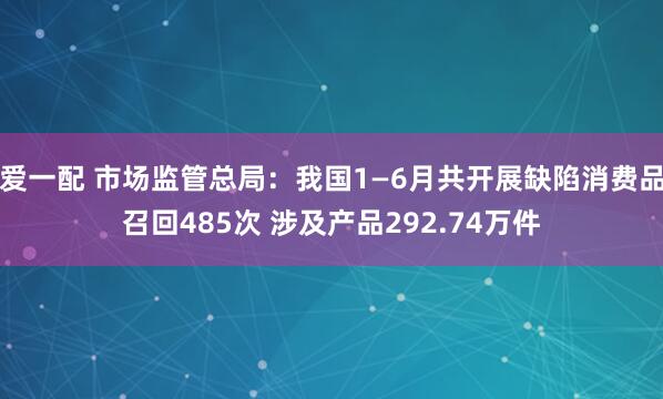 爱一配 市场监管总局：我国1—6月共开展缺陷消费品召回485次 涉及产品292.74万件