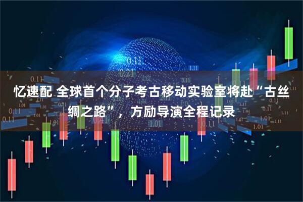 忆速配 全球首个分子考古移动实验室将赴“古丝绸之路”，方励导演全程记录