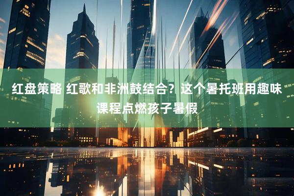 红盘策略 红歌和非洲鼓结合？这个暑托班用趣味课程点燃孩子暑假