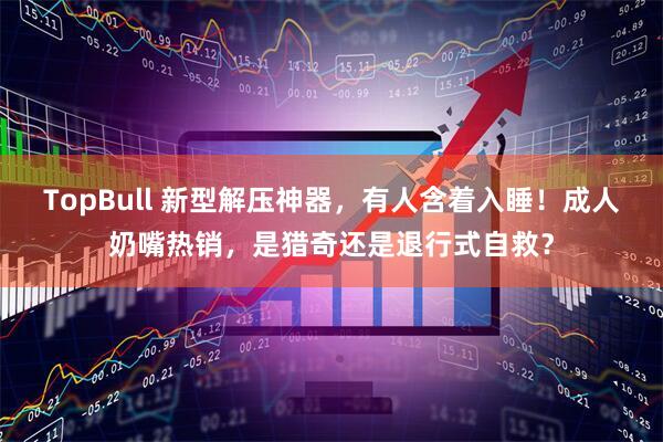TopBull 新型解压神器，有人含着入睡！成人奶嘴热销，是猎奇还是退行式自救？