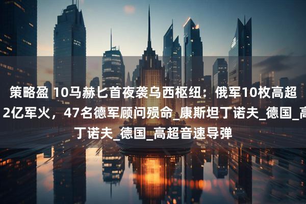 策略盈 10马赫匕首夜袭乌西枢纽：俄军10枚高超弹摧毁北约12亿军火，47名德军顾问殒命_康斯坦丁诺夫_德国_高超音速导弹