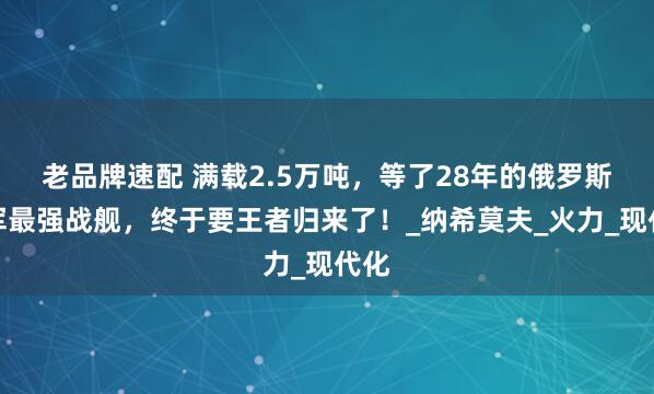 老品牌速配 满载2.5万吨，等了28年的俄罗斯海军最强战舰，终于要王者归来了！_纳希莫夫_火力_现代化