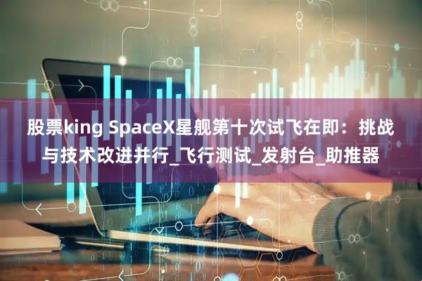 股票king SpaceX星舰第十次试飞在即：挑战与技术改进并行_飞行测试_发射台_助推器