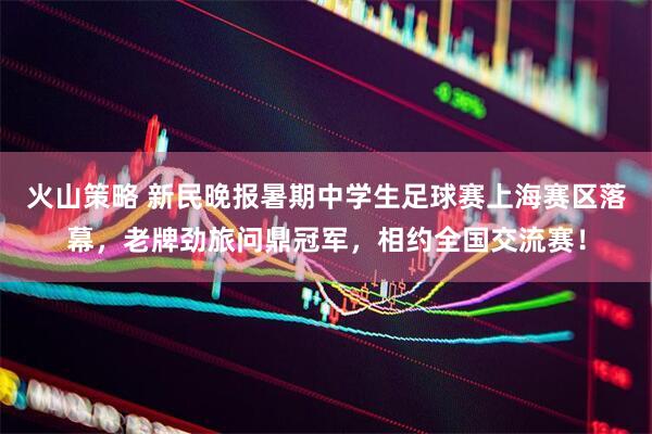 火山策略 新民晚报暑期中学生足球赛上海赛区落幕，老牌劲旅问鼎冠军，相约全国交流赛！