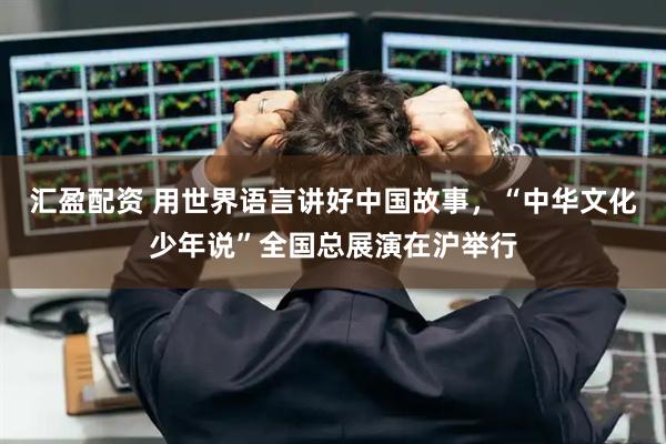 汇盈配资 用世界语言讲好中国故事，“中华文化少年说”全国总展演在沪举行