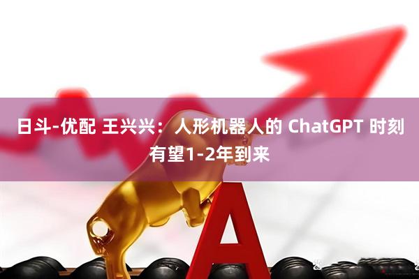 日斗-优配 王兴兴：人形机器人的 ChatGPT 时刻有望1-2年到来