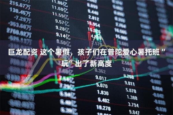 巨龙配资 这个暑假，孩子们在普陀爱心暑托班“玩”出了新高度