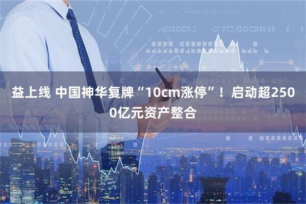 益上线 中国神华复牌“10cm涨停”！启动超2500亿元资产整合