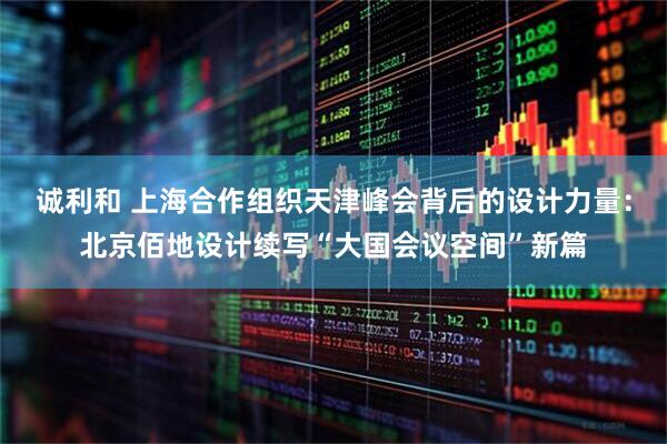 诚利和 上海合作组织天津峰会背后的设计力量：北京佰地设计续写“大国会议空间”新篇