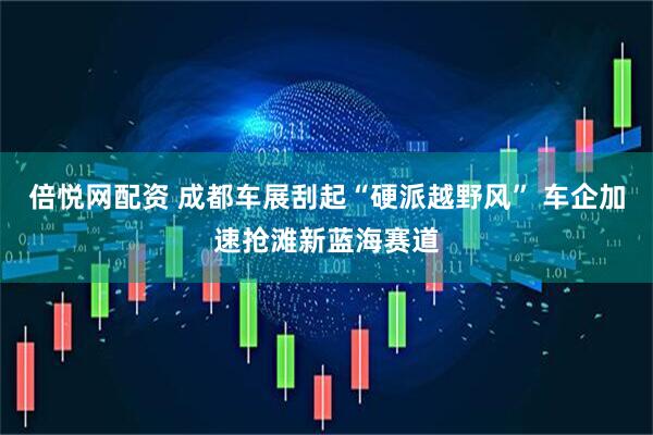 倍悦网配资 成都车展刮起“硬派越野风” 车企加速抢滩新蓝海赛道
