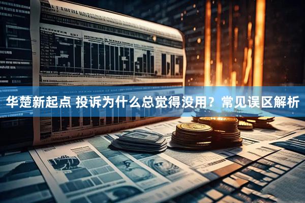 华楚新起点 投诉为什么总觉得没用？常见误区解析