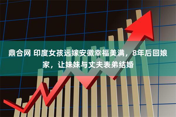 鼎合网 印度女孩远嫁安徽幸福美满，8年后回娘家，让妹妹与丈夫表弟结婚