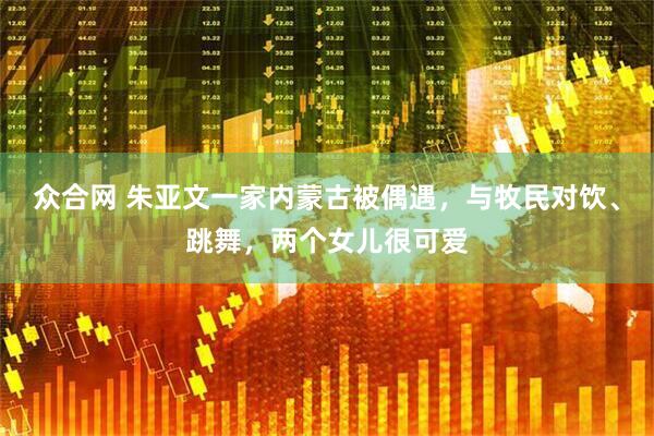 众合网 朱亚文一家内蒙古被偶遇，与牧民对饮、跳舞，两个女儿很可爱