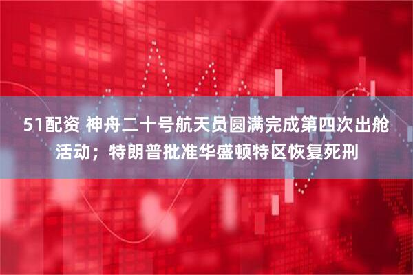 51配资 神舟二十号航天员圆满完成第四次出舱活动；特朗普批准华盛顿特区恢复死刑