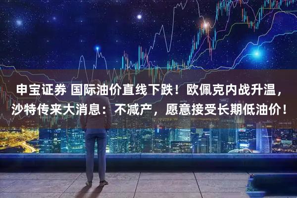 申宝证券 国际油价直线下跌！欧佩克内战升温，沙特传来大消息：不减产，愿意接受长期低油价！
