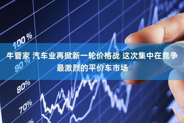 牛管家 汽车业再掀新一轮价格战 这次集中在竞争最激烈的平价车市场