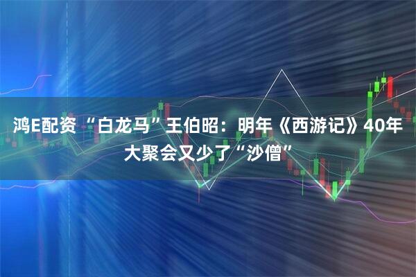 鸿E配资 “白龙马”王伯昭:明年《西游记》40年大聚会又少了“沙僧”