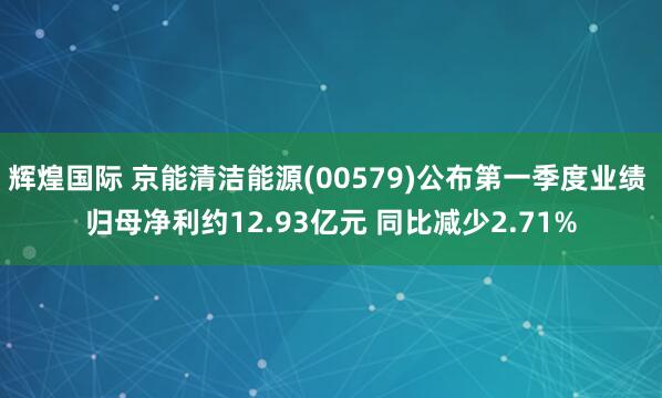 辉煌国际 京能清洁能源(00579)公布第一季度业绩 归母净利约12.93亿元 同比减少2.71%