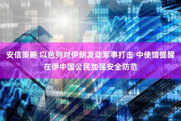 安信策略 以色列对伊朗发动军事打击 中使馆提醒在伊中国公民加强安全防范