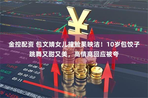 金控配资 包文婧女儿撞脸吴映洁！10岁包饺子跳舞又甜又美，高情商回应被夸