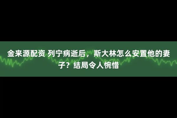 金来源配资 列宁病逝后，斯大林怎么安置他的妻子？结局令人惋惜