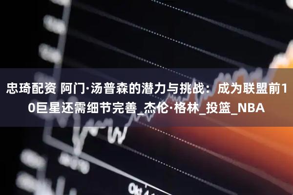 忠琦配资 阿门·汤普森的潜力与挑战:成为联盟前10巨星还需细节完善_杰伦·格林_投篮_NBA