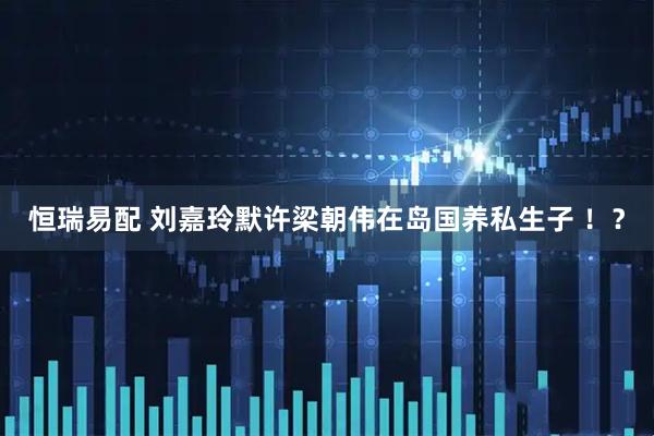 恒瑞易配 刘嘉玲默许梁朝伟在岛国养私生子 ！？