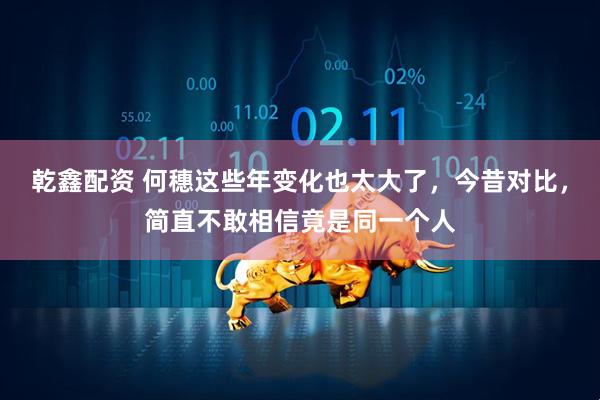 乾鑫配资 何穗这些年变化也太大了，今昔对比，简直不敢相信竟是同一个人