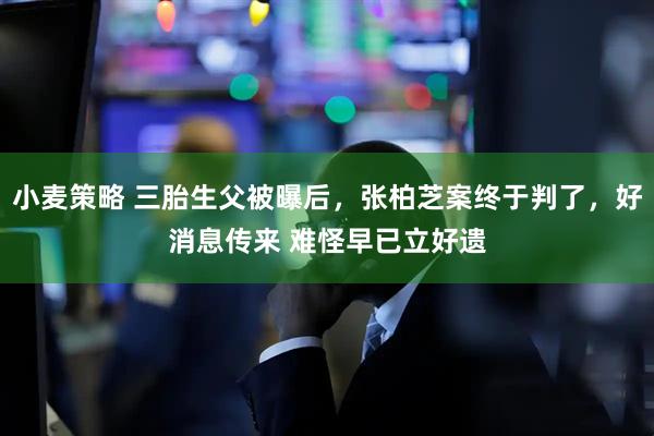 小麦策略 三胎生父被曝后，张柏芝案终于判了，好消息传来 难怪早已立好遗