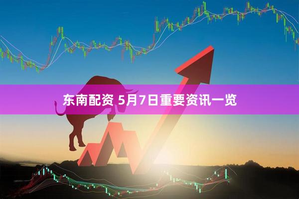 东南配资 5月7日重要资讯一览