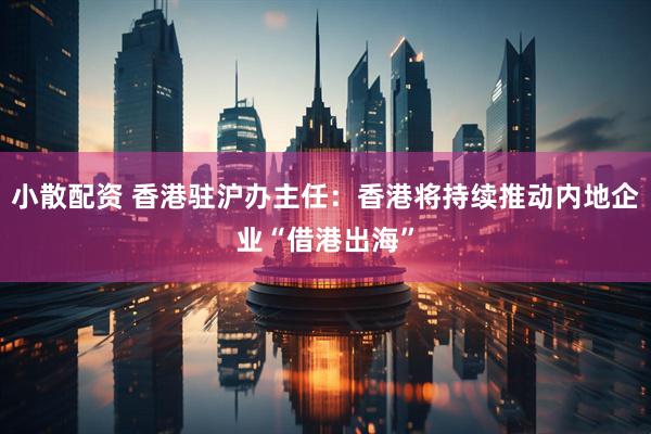 小散配资 香港驻沪办主任：香港将持续推动内地企业“借港出海”